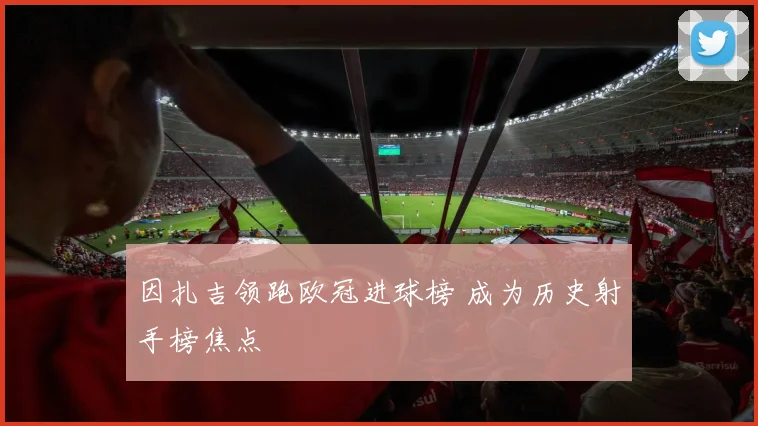 因扎吉领跑欧冠进球榜 成为历史射手榜焦点