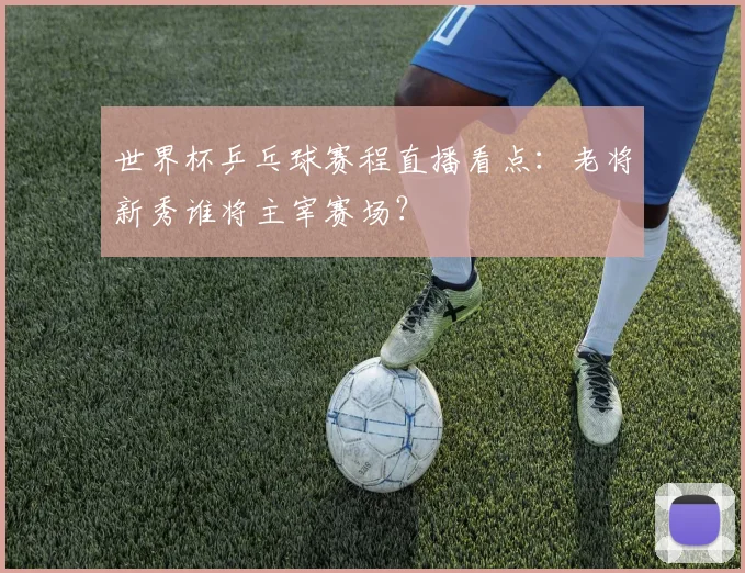 世界杯乒乓球赛程直播看点:老将新秀谁将主宰赛场?