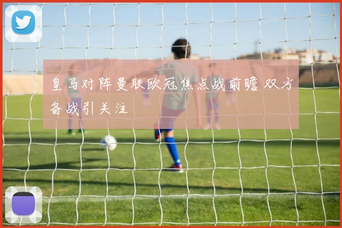 皇马对阵曼联欧冠焦点战前瞻 双方备战引关注