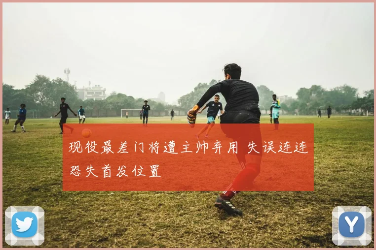 现役最差门将遭主帅弃用 失误连连恐失首发位置